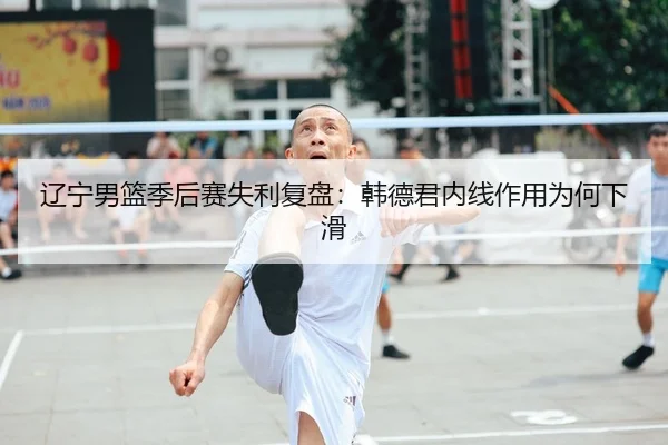 辽宁男篮季后赛失利复盘：韩德君内线作用为何下滑